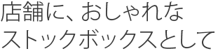 店舗に，おしゃれなストックボックスとして