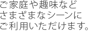 ご家庭や趣味などさまざまなシーンにご利用いただけます。